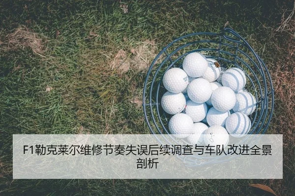 F1勒克莱尔维修节奏失误后续调查与车队改进全景剖析